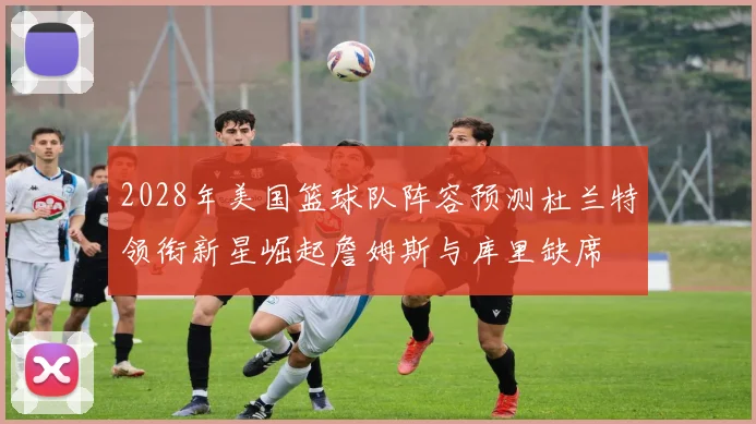 2028年美国篮球队阵容预测杜兰特领衔新星崛起詹姆斯与库里缺席